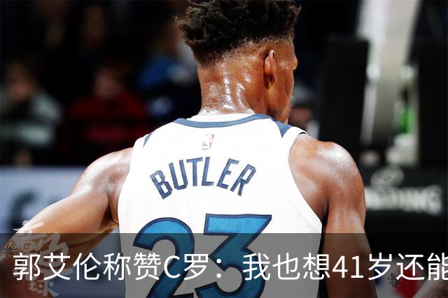 郭艾伦称赞C罗：我也想41岁还能打球让大家评判 挨骂也很幸福